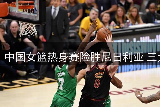 中国女篮热身赛险胜尼日利亚 三大内线竞争世界杯席位