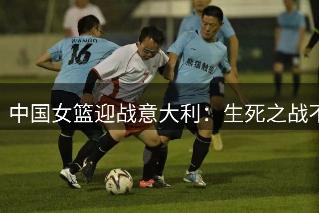 中国女篮迎战意大利：生死之战不容有失