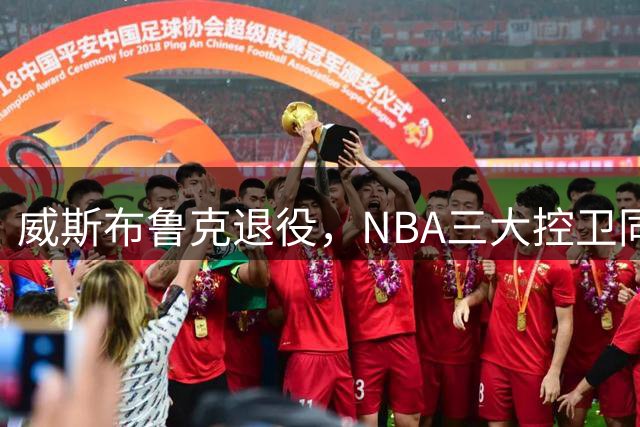 威斯布鲁克退役，NBA三大控卫同谢幕