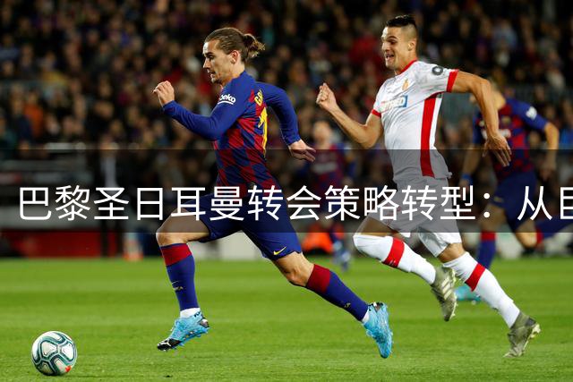 巴黎圣日耳曼转会策略转型：从巨星云集到务实引援的成功之路