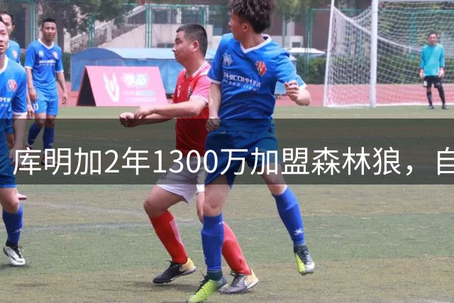库明加2年1300万加盟森林狼，自认体系最适配并锁定首发大前锋