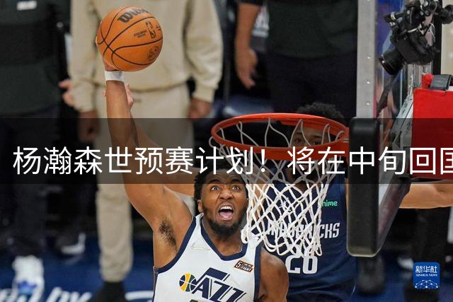 杨瀚森世预赛计划！将在中旬回国备战，期待郭士强用好他！
