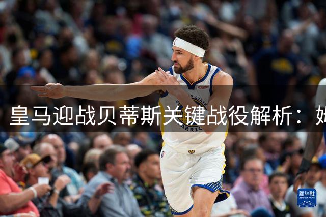 皇马迎战贝蒂斯关键战役解析：姆巴佩领衔强阵