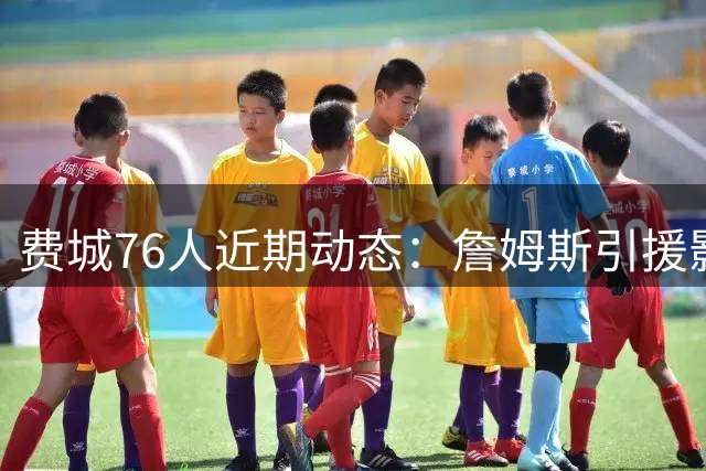 费城76人近期动态：詹姆斯引援影响深远 马克西持续精进技术
