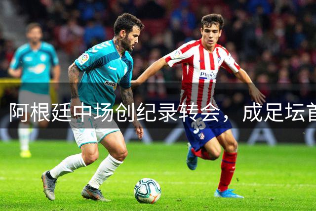 阿根廷中场创纪录转会，成足坛首位两度破亿先生